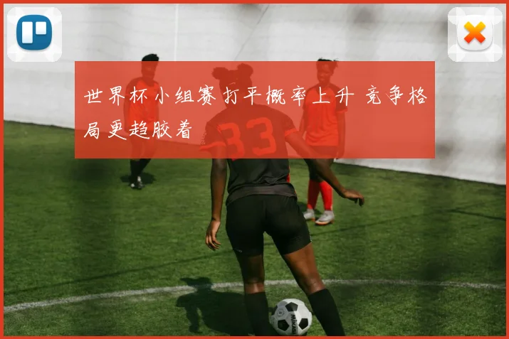 世界杯小组赛打平概率上升 竞争格局更趋胶着
