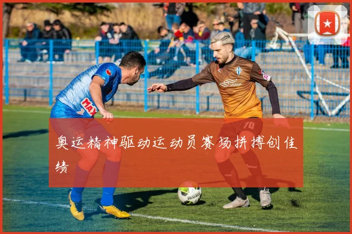 奥运精神驱动运动员赛场拼搏创佳绩