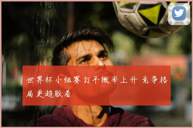 世界杯小组赛打平概率上升 竞争格局更趋胶着