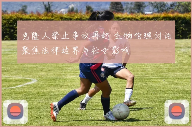 克隆人禁止争议再起 生物伦理讨论聚焦法律边界与社会影响