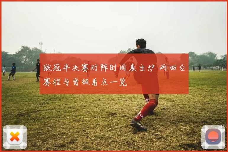 欧冠半决赛对阵时间表出炉 两回合赛程与晋级看点一览