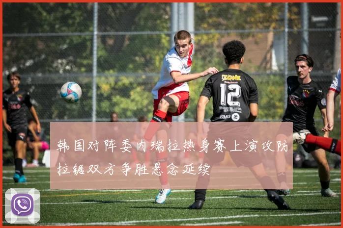 韩国对阵委内瑞拉热身赛上演攻防拉锯双方争胜悬念延续