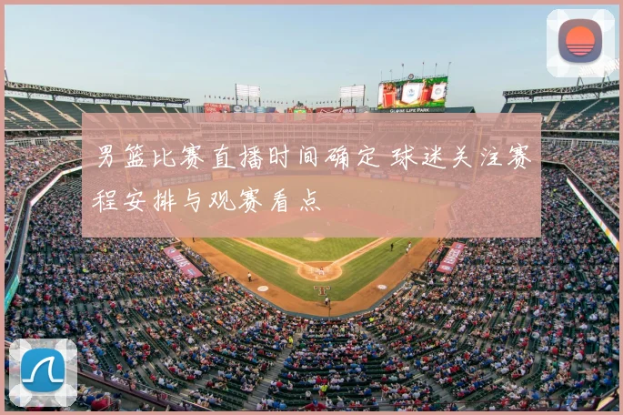 男篮比赛直播时间确定 球迷关注赛程安排与观赛看点