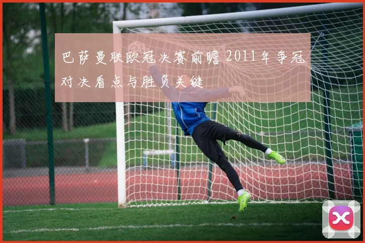 巴萨曼联欧冠决赛前瞻 2011年争冠对决看点与胜负关键