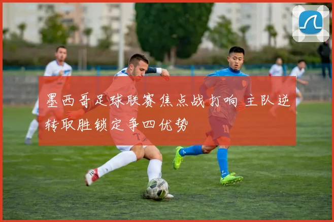 墨西哥足球联赛焦点战打响 主队逆转取胜锁定争四优势