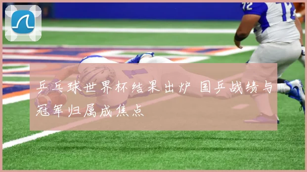 乒乓球世界杯结果出炉 国乒战绩与冠军归属成焦点