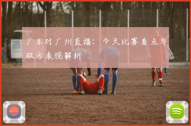 广东对广州直播：今天比赛看点与双方表现解析
