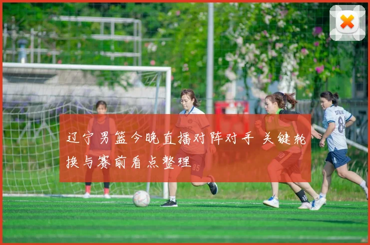 辽宁男篮今晚直播对阵对手 关键轮换与赛前看点整理