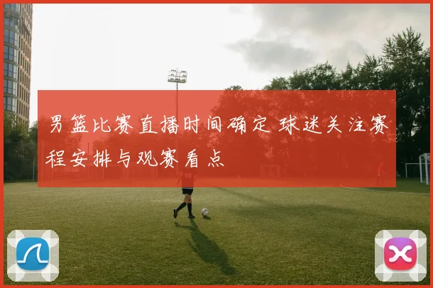 男篮比赛直播时间确定 球迷关注赛程安排与观赛看点