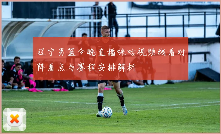 辽宁男篮今晚直播咪咕视频线看对阵看点与赛程安排解析