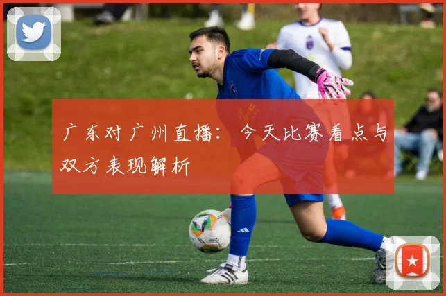 广东对广州直播：今天比赛看点与双方表现解析
