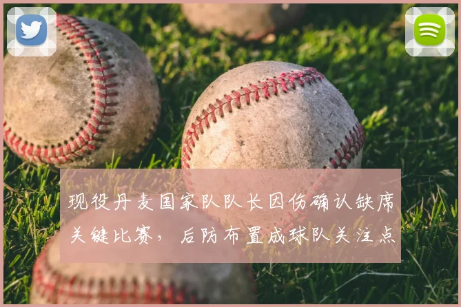 现役丹麦国家队队长因伤确认缺席关键比赛，后防布置成球队关注点