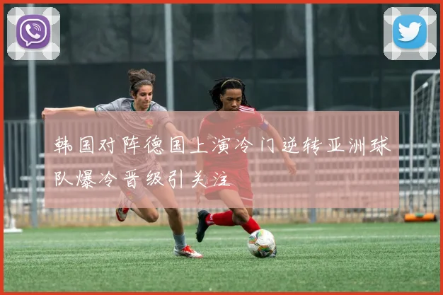 韩国对阵德国上演冷门逆转亚洲球队爆冷晋级引关注