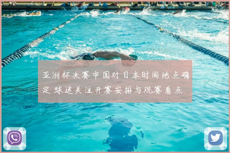 亚洲杯决赛中国对日本时间地点确定 球迷关注开赛安排与观赛看点