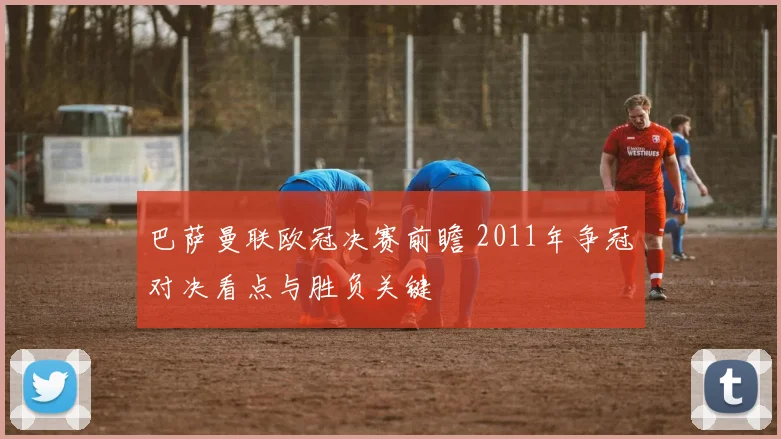 巴萨曼联欧冠决赛前瞻 2011年争冠对决看点与胜负关键