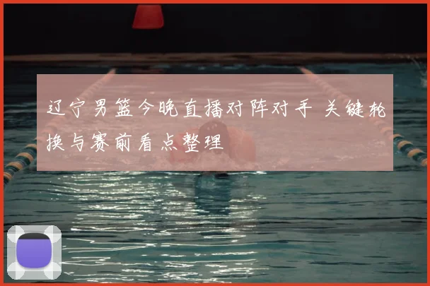 辽宁男篮今晚直播对阵对手 关键轮换与赛前看点整理