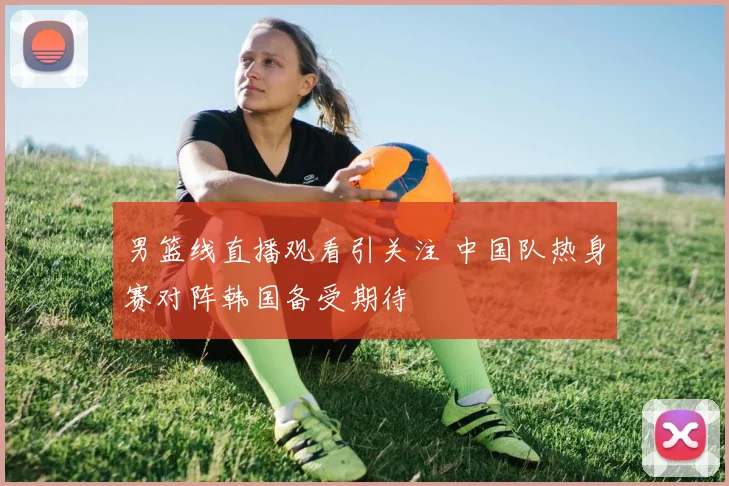 男篮线直播观看引关注 中国队热身赛对阵韩国备受期待