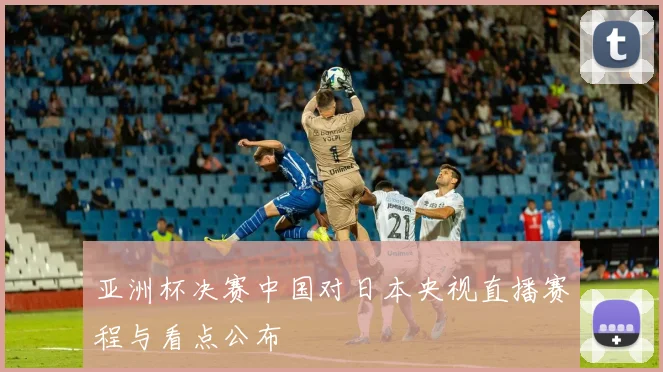亚洲杯决赛中国对日本央视直播赛程与看点公布