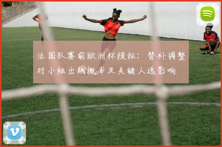 法国队赛前欧洲杯模拟：替补调整对小组出线概率及关键人选影响