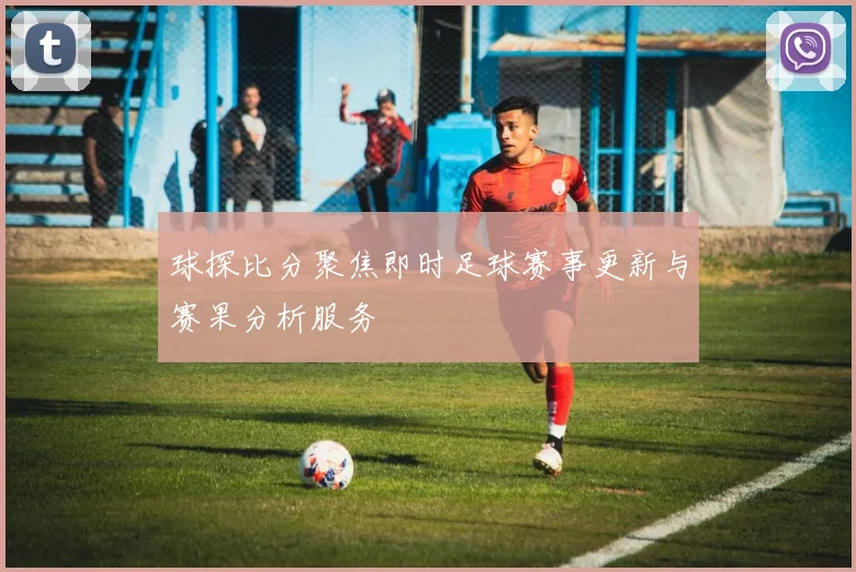 球探比分聚焦即时足球赛事更新与赛果分析服务