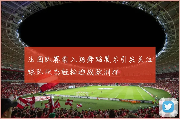 法国队赛前入场舞蹈展示引发关注球队状态轻松迎战欧洲杯