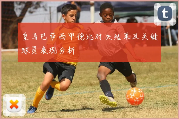 皇马巴萨西甲德比对决结果及关键球员表现分析