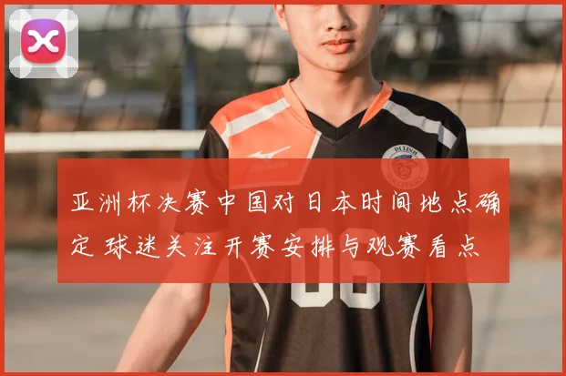 亚洲杯决赛中国对日本时间地点确定 球迷关注开赛安排与观赛看点