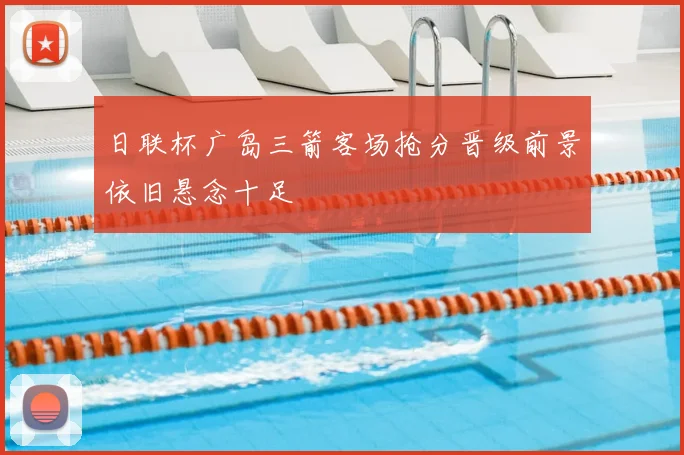 日联杯广岛三箭客场抢分晋级前景依旧悬念十足