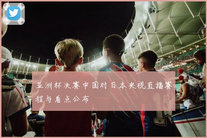 亚洲杯决赛中国对日本央视直播赛程与看点公布