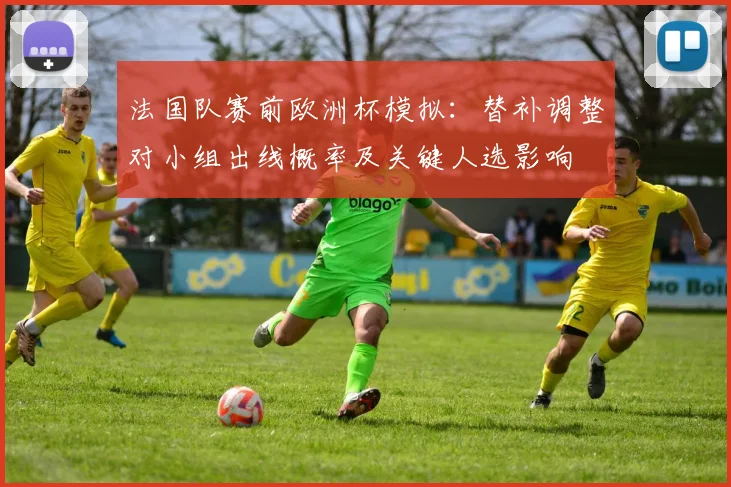 法国队赛前欧洲杯模拟：替补调整对小组出线概率及关键人选影响