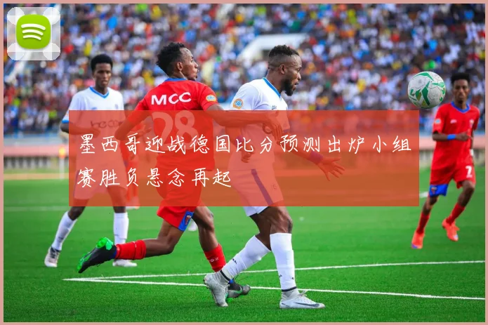 墨西哥迎战德国比分预测出炉小组赛胜负悬念再起