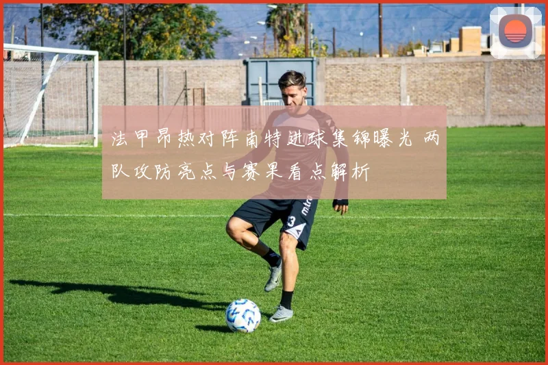 法甲昂热对阵南特进球集锦曝光 两队攻防亮点与赛果看点解析