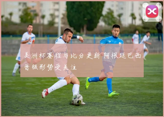 美洲杯赛程与比分更新 阿根廷巴西晋级形势受关注