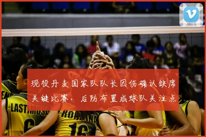 现役丹麦国家队队长因伤确认缺席关键比赛，后防布置成球队关注点