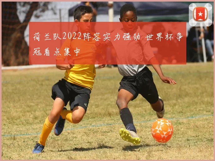 荷兰队2022阵容实力强劲 世界杯争冠看点集中